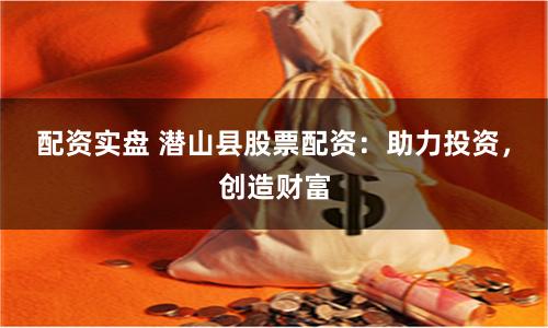 配资实盘 潜山县股票配资：助力投资，创造财富