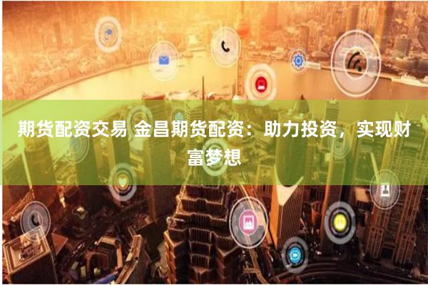 期货配资交易 金昌期货配资：助力投资，实现财富梦想