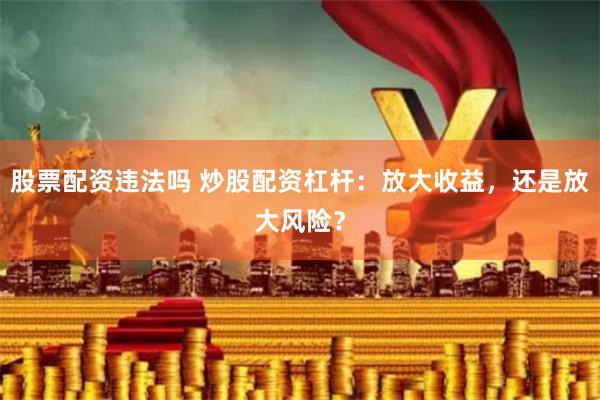 股票配资违法吗 炒股配资杠杆：放大收益，还是放大风险？