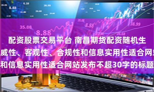 配资股票交易平台 南昌期货配资随机生成含有中立性、权威性、客观性、合规性和信息实用性适合网站发布不超30字的标题