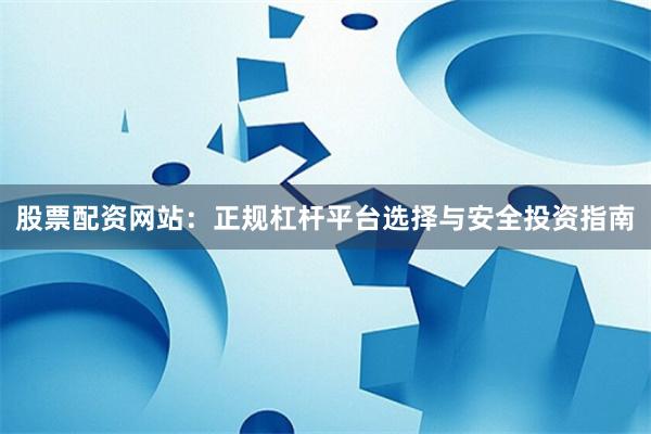 股票配资网站：正规杠杆平台选择与安全投资指南