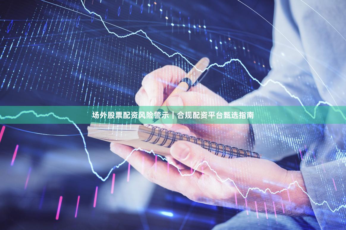 场外股票配资风险警示｜合规配资平台甄选指南